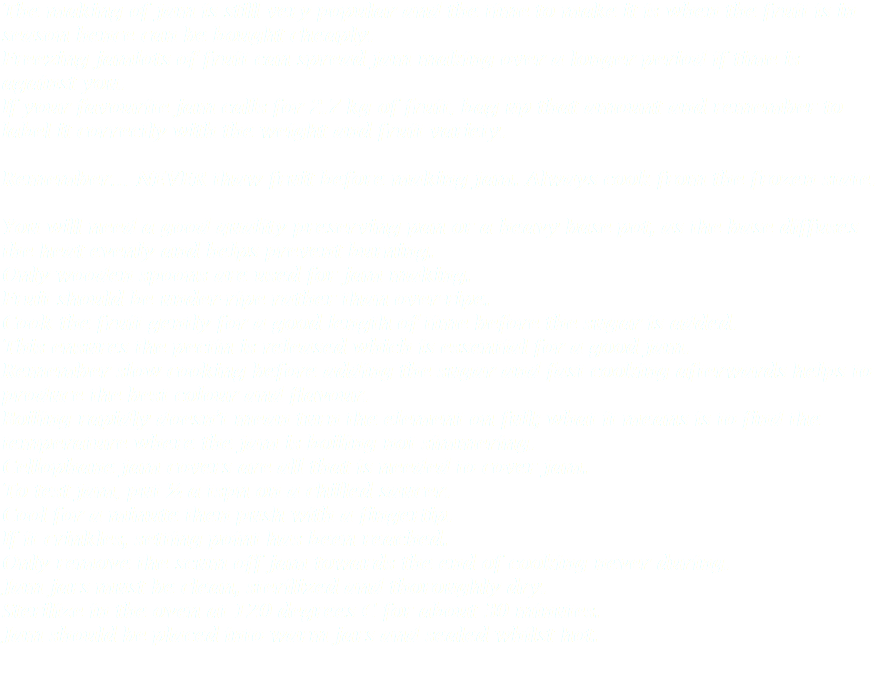The making of jam is still very popular and the time to make it is when the fruit is in season hence can be bought cheaply.
Freezing jamlots of fruit can spread jam making over a longer period if time is against you.
If your favourite jam calls for 2.7 kg of fruit, bag up that amount and remember to label it correctly with the weight and fruit variety. Remember… NEVER thaw fruit before making jam. Always cook from the frozen state. You will need a good quality preserving pan or a heavy base pot, as the base diffuses the heat evenly and helps prevent burning.
Only wooden spoons are used for jam making.
Fruit should be under-ripe rather than over-ripe.
Cook the fruit gently for a good length of time before the sugar is added. This ensures the pectin is released which is essential for a good jam.
Remember slow cooking before adding the sugar and fast cooking afterwards helps to produce the best colour and flavour.
Boiling rapidly doesn’t mean turn the element on full; what it means is to find the temperature where the jam is boiling not simmering.
Cellophane jam covers are all that is needed to cover jam.
To test jam, put ½ a tspn on a chilled saucer. Cool for a minute then push with a fingertip. If it crinkles, setting point has been reached.
Only remove the scum off jam towards the end of cooking never during.
Jam jars must be clean, sterilized and thoroughly dry.
Sterilize in the oven at 120 degrees C for about 30 minutes.
Jam should be placed into warm jars and sealed whilst hot. 