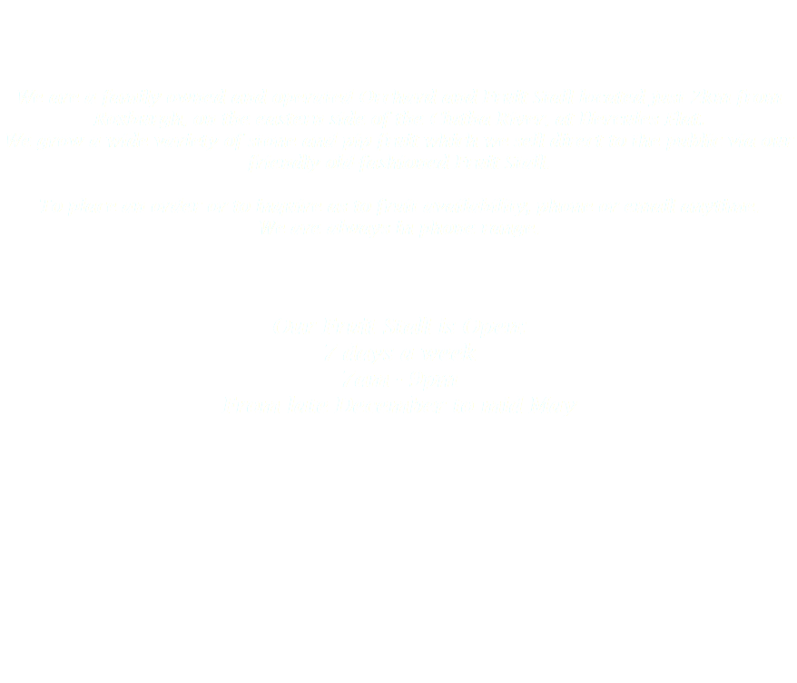   We are a family owned and operated Orchard and Fruit Stall located just 2km from Roxburgh, on the eastern side of the Clutha River, at Hercules Flat.
We grow a wide variety of stone and pip fruit which we sell direct to the public via our friendly old-fashioned Fruit Stall. To place an order or to inquire as to fruit availability, phone or email anytime. We are always in phone range. Our Fruit Stall is Open:
7 days a week
7am - 9pm
From late December to mid May  
