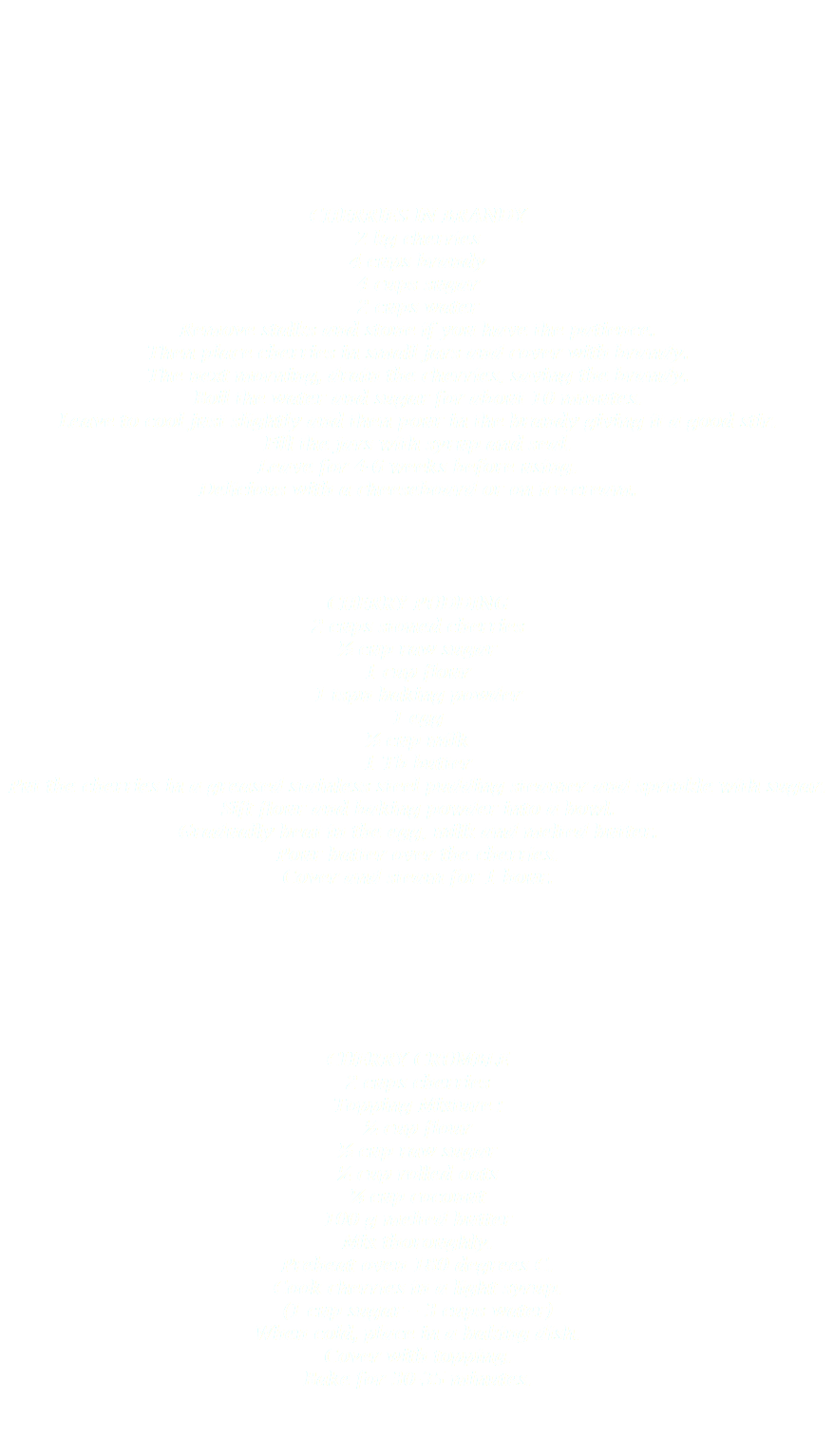  CHERRIES IN BRANDY
2 kg cherries
4 cups brandy
4 cups sugar
2 cups water
Remove stalks and stone if you have the patience.
Then place cherries in small jars and cover with brandy.
The next morning, drain the cherries, saving the brandy.
Boil the water and sugar for about 10 minutes.
Leave to cool just slightly and then pour in the brandy giving it a good stir.
Fill the jars with syrup and seal.
Leave for 4-6 weeks before using.
Delicious with a cheeseboard or on ice-cream. CHERRY PUDDING
2 cups stoned cherries
½ cup raw sugar
1 cup flour
1 tspn baking powder
1 egg
½ cup milk
1 Tb butter
Put the cherries in a greased stainless steel pudding steamer and sprinkle with sugar.
Sift flour and baking powder into a bowl.
Gradually beat in the egg, milk and melted butter.
Pour batter over the cherries.
Cover and steam for 1 hour. CHERRY CRUMBLE
2 cups cherries
Topping Mixture :
½ cup flour
½ cup raw sugar
¼ cup rolled oats
¼ cup coconut
100 g melted butter
Mix thoroughly.
Preheat oven 180 degrees C.
Cook cherries in a light syrup.
(1 cup sugar – 3 cups water)
When cold, place in a baking dish.
Cover with topping.
Bake for 30-35 minutes. 
