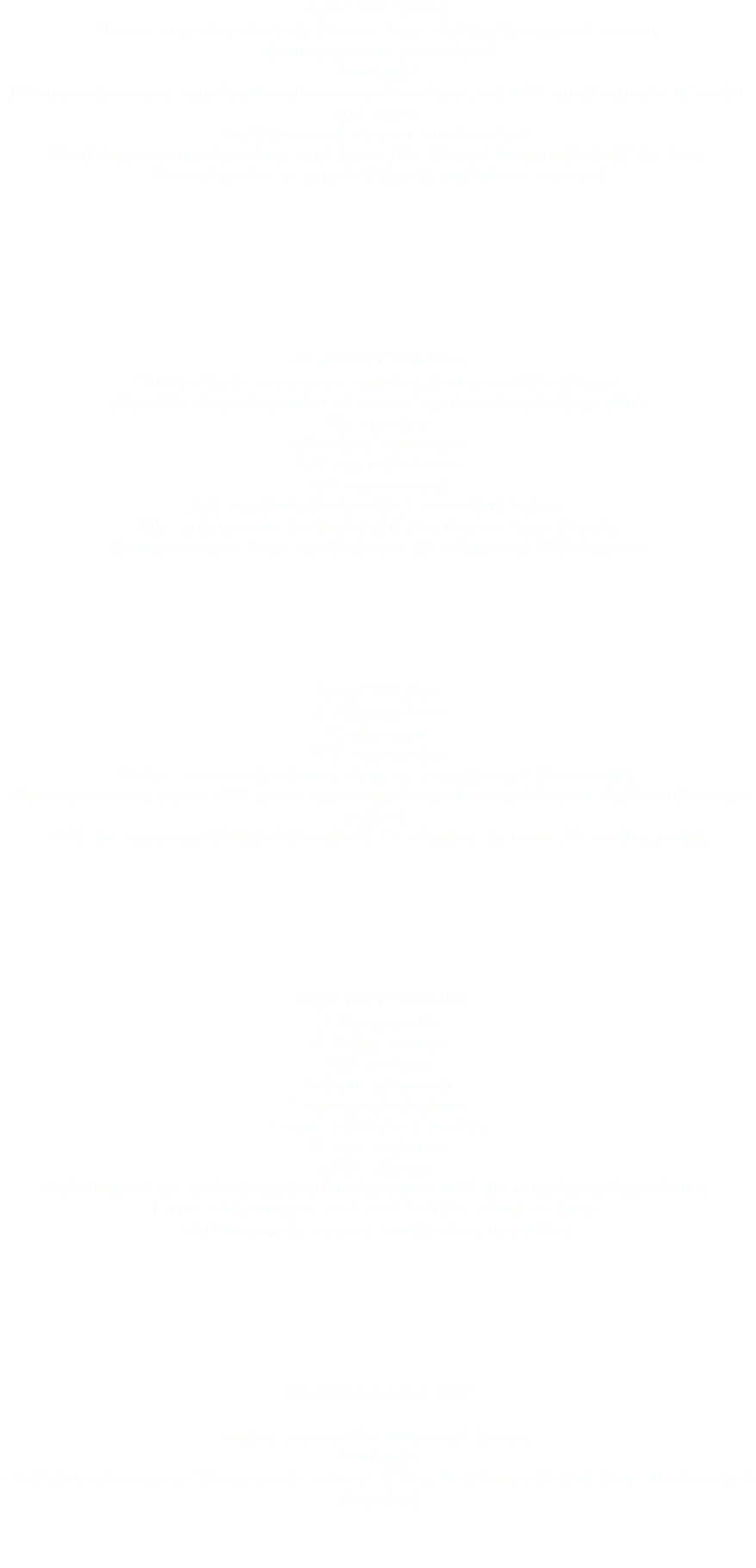 APRICOT NOTES
Freeze stoned apricots in freezer bags during the apricot season.
No preparation is required.
So simple!
When ready to use, simply place frozen apricots in a pot with small amount of water and sugar.
Put lid on and simmer until cooked.
Fruit stays orange in colour and tastes like it’s just been picked off the tree.
Stewed apricot is wonderful with yoghurt or custard. APRICOT CRUMBLE
This is simple to prepare and is a favourite with all ages.
Place the desired amount of stewed apricots in a baking dish.
Mix together:
1/2 cup of raw sugar 1/2 cup rolled oats 1/2 cup coconut 3/4 cup flour flour with 3 oz melted butter.
This mixture can be doubled if you have a large family.
Spoon on top of fruit and bake for 30 minutes at 160 degrees. APRICOT JAM 2..7 kg apricots 2.7 kg sugar 2 ½ cups water
Halve, remove the stones, chop up roughly and then weigh.
Place apricots in a pan with water and bring to the boil and simmer until cooked and pulped.
Add the sugar and boil fast for about 15 minutes, then test for setting point. APRICOT CHUTNEY 3 kg apricots
1.25 kg onions
850 g sugar
1 dspn plain salt
1 tspn ground cloves
1 tspn mild curry powder
½ tspn cayenne
white vinegar
Put chopped up apricots and onions in a pan with the remaining ingredients.
Cover with vinegar and and boil for about an hour.
Delicious with curries, sandwiches, or patties. FREEZING APRICOTS Halve, remove the stone and freeze.
So simple.
Cook from frozen and the apricots taste as if they had been plucked from the tree that very day! 