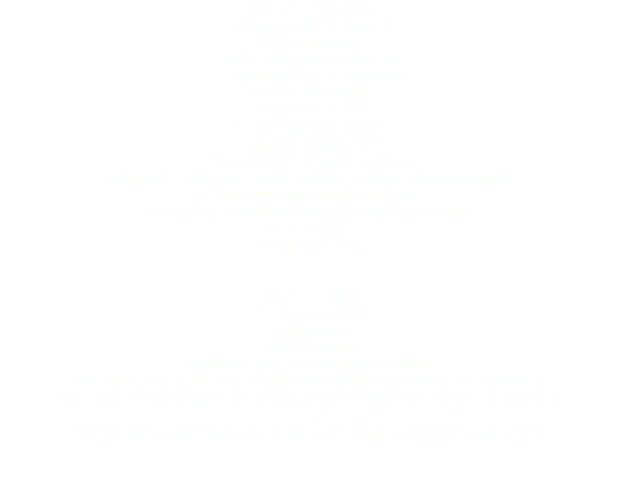 PEACH CHUTNEY
2 kg peaches (stoned)
500 g onions
500 g raisins or sultanas
2 tspns salt (or as desired)
500 g raw sugar
½ tspn cayenne
1 tspn ground ginger
pinch cinnamon
990 ml white or cider vinegar
optional….100 g preserved ginger & 50 g chopped garlic
Chop the onions and peaches.
Put in a pan with the remainding ingredients.
Boil 1 hour.
Bottle and seal. PEACH JAM
2.7 kg peaches
2 kg sugar
600 ml water
Stone the peaches and then weigh.
Put into a pan with water and cook slowly until the fruit is pulped.
Add sugar and bring to the boil and boil rapidly for about 20 minutes.
Test.
Put into warm sterilized jars and cover with cellophane jam covers. 