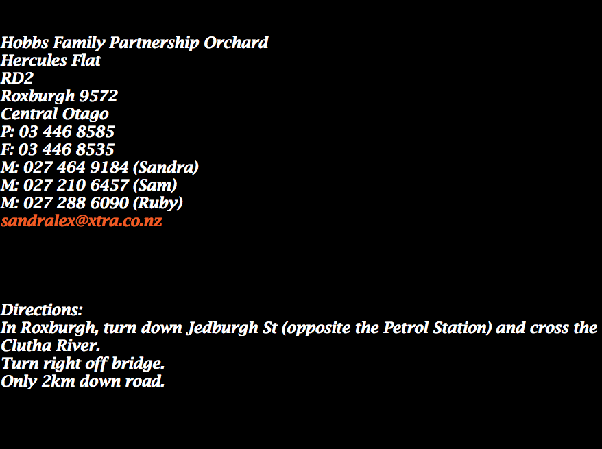  Hobbs Family Partnership Orchard
Hercules Flat RD2
Roxburgh 9572
Central Otago
P: 03 446 8585
F: 03 446 8535
M: 027 464 9184 (Sandra)
M: 027 210 6457 (Sam) M: 027 288 6090 (Ruby) sandralex@xtra.co.nz Directions:
In Roxburgh, turn down Jedburgh St (opposite the Petrol Station) and cross the Clutha River.
Turn right off bridge. Only 2km down road. 